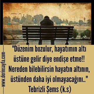 Düzenim bozulur, hayatımın altı üstüne gelir diye endişe etme!! Nereden bilebilirsin hayatın altının..  Tebrizli Şems (k.s)