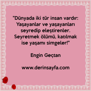 "Dünyada iki tür insan vardır:
Yaşayanlar ve yaşayanları seyredip eleştirenler.
Seyretmek ölümü, katılmak ise yaşamı simgeler!"
– Engin Geçtan