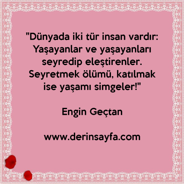 "Dünyada iki tür insan vardır:
Yaşayanlar ve yaşayanları seyredip eleştirenler.
Seyretmek ölümü, katılmak ise yaşamı simgeler!"
– Engin Geçtan