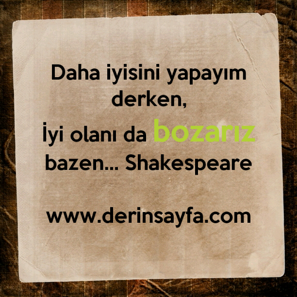 Daha iyisini yapayım derken,
İyi olanı da bozarız bazen… Shakespeare