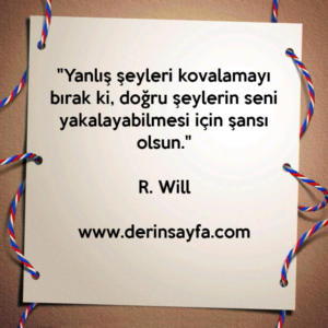 "Yanlış şeyleri kovalamayı bırak ki, doğru şeylerin seni
yakalayabilmesi için şansı olsun."
– R. Will