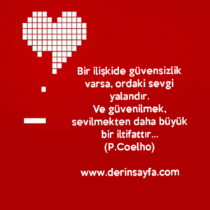 Bir ilişkide güvensizlik varsa, ordaki sevgi yalandır.
Ve güvenilmek, sevilmekten daha büyük bir iltifattır…
Paulo Coelho