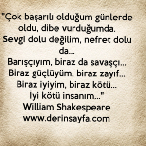 "Çok başarılı olduğum günlerde oldu, dibe vurduğumda.
Sevgi dolu değilim, nefret dolu da… William Shakespeare