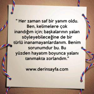 " Her zaman saf bir yanım oldu. Ben, kelimelere çok
inandığım için; başkalarının yalan söyleyebileceğine de bir
türlü inanamayanlardanım. "