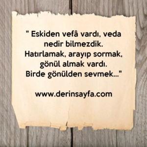 " Eskiden vefâ vardı, veda nedir bilmezdik.
Hatırlamak, arayıp sormak, gönül almak vardı.
Birde gönülden sevmek…"
