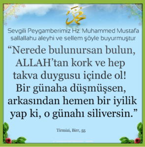 Nerede bulunursan bulun, ALLAH’tan kork ve hep takva duygusu içinde ol! Bir günaha düşmüşsen, arkasından hemen bir iyilik yap ki, o günahı siliversin
