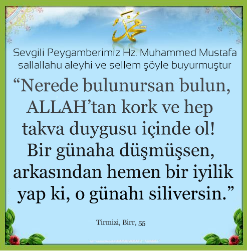 Nerede bulunursan bulun, ALLAH’tan kork ve hep takva duygusu içinde ol! Bir günaha düşmüşsen, arkasından hemen bir iyilik yap ki, o günahı siliversin