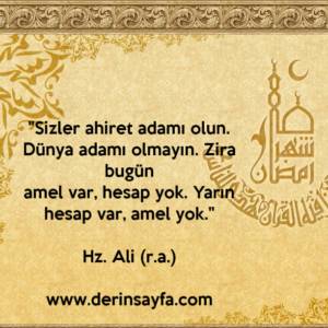"Sizler ahiret adamı olun. Dünya adamı olmayın. Zira bugün
amel var, hesap yok. Yarın hesap var, amel yok."
Hz. Ali (r.a.)