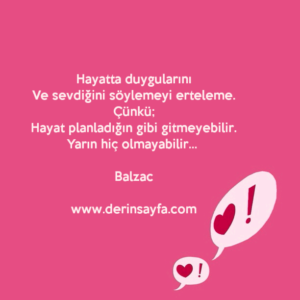 Hayatta duygularını
Ve sevdiğini söylemeyi erteleme.
Çünkü;
Hayat planladığın gibi gitmeyebilir.
Yarın hiç olmayabilir… Balzac