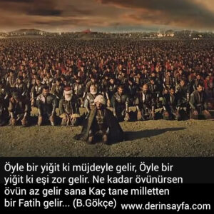 Öyle bir yiğit ki
müjdeyle gelir,
Öyle bir yiğit ki
eşi zor gelir.
Ne kadar övünürsen övün
az gelir sana
Kaç tane milletten
bir Fatih gelir… (B.Gökçe)