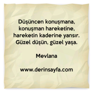 Düşüncen konuşmana, konuşman hareketine, hareketin kaderine yansır. Güzel düşün, güzel yaşa. –
Mevlana