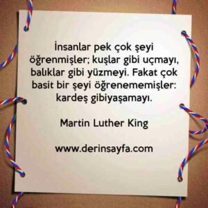 İnsanlar pek çok şeyi öğrenmişler; kuşlar gibi uçmayı, balıklar gibi yüzmeyi. Fakat çok basit bir şeyi öğrenememişler: kardeş gibiyaşamayı. Martin Luther King
