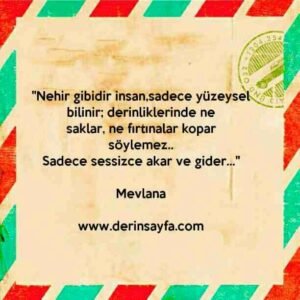 "Nehir gibidir insan,sadece yüzeysel bilinir; derinliklerinde ne
saklar, ne fırtınalar kopar söylemez.."
– Mevlana