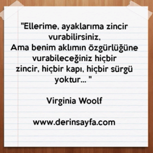 "Ellerime, ayaklarıma zincir vurabilirsiniz,
Ama benim aklımın özgürlüğüne vurabileceğiniz hiçbir
zincir, hiçbir kapı, hiçbir sürgü yoktur… "
– Virginia Woolf