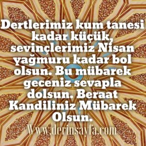 Dertlerimiz kum tanesi kadar küçük, sevinçlerimiz Nisan yağmuru kadar bol olsun. Bu mübarek geceniz sevapla dolsun. Beraat Kandiliniz Mübarek Olsun.
