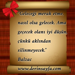 “Geleceği merak etme, nasıl olsa gelecek. Ama geçecek olanı iyi düşün, çünkü aklından silinmeyecek.”  – Balzac
