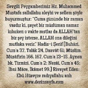 “Cuma gününde bir zaman vardır ki, şayet bir müslüman namaz kılarken o vakte rastlar da ALLAH’tan bir şey isterse, ALLAH ona dileğini mutlaka verir.” Buhârî, Cum`a 37, Müslim