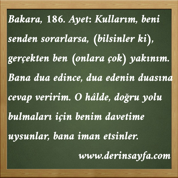 Bakara, 186. Ayet Meali: Kullarım, beni senden sorarlarsa, (bilsinler ki), gerçekten ben (onlara çok) yakınım. Bana dua edince, dua edenin duasına cevap veririm.